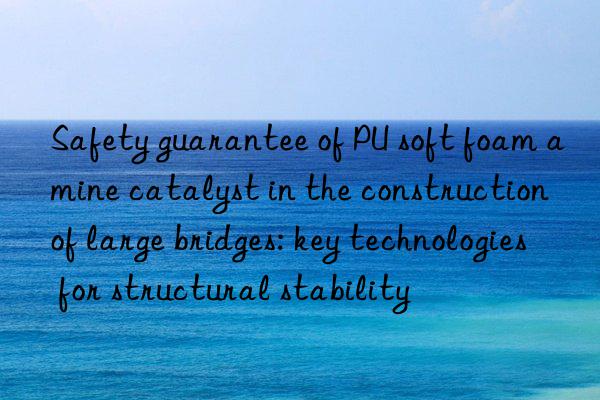 Safety guarantee of PU soft foam amine catalyst in the construction of large bridges: key technologies for structural stability