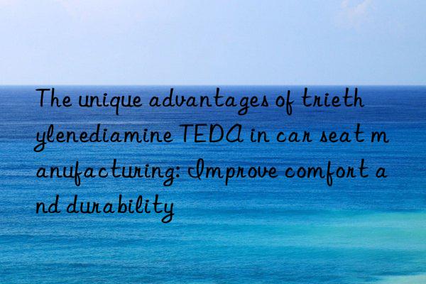 The unique advantages of triethylenediamine TEDA in car seat manufacturing: Improve comfort and durability