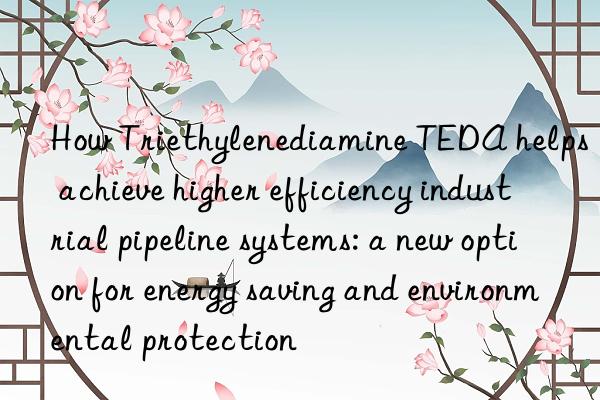 How Triethylenediamine TEDA helps achieve higher efficiency industrial pipeline systems: a new option for energy saving and environmental protection