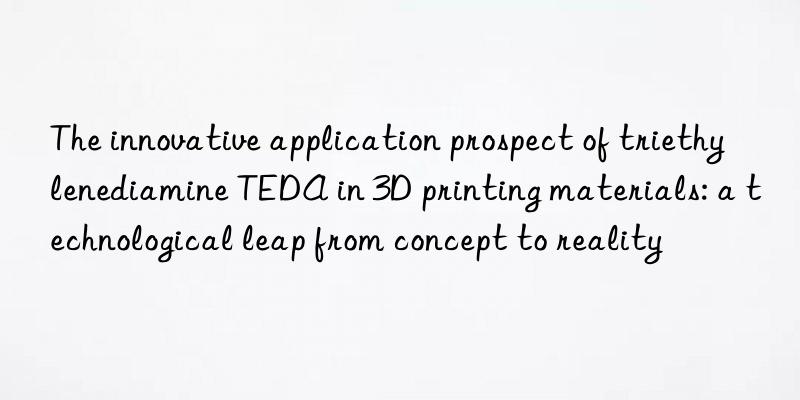 The innovative application prospect of triethylenediamine TEDA in 3D printing materials: a technological leap from concept to reality