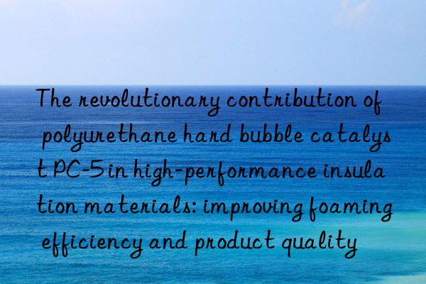 The revolutionary contribution of polyurethane hard bubble catalyst PC-5 in high-performance insulation materials: improving foaming efficiency and product quality