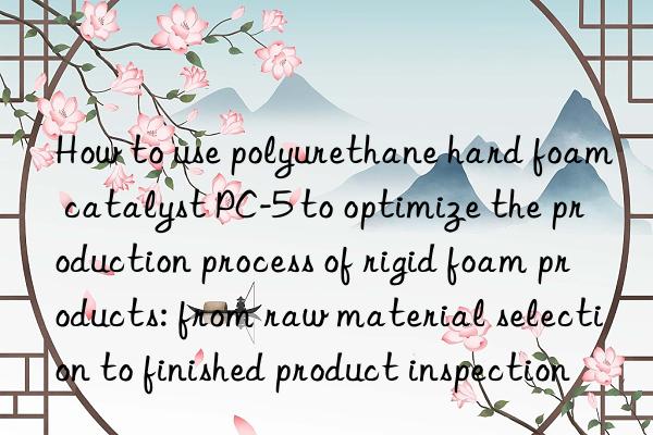 How to use polyurethane hard foam catalyst PC-5 to optimize the production process of rigid foam products: from raw material selection to finished product inspection