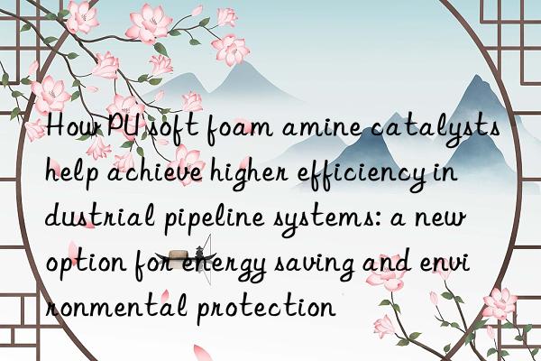 How PU soft foam amine catalysts help achieve higher efficiency industrial pipeline systems: a new option for energy saving and environmental protection