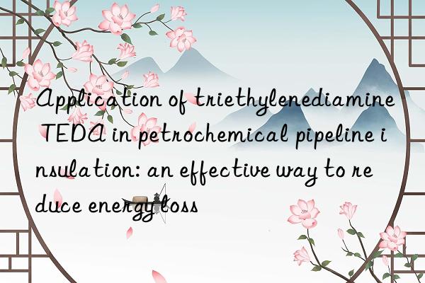 Application of triethylenediamine TEDA in petrochemical pipeline insulation: an effective way to reduce energy loss