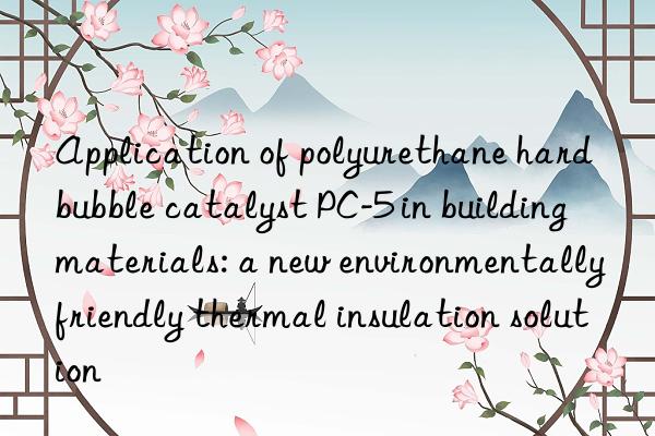 Application of polyurethane hard bubble catalyst PC-5 in building materials: a new environmentally friendly thermal insulation solution