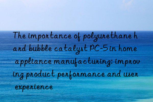 The importance of polyurethane hard bubble catalyst PC-5 in home appliance manufacturing: improving product performance and user experience