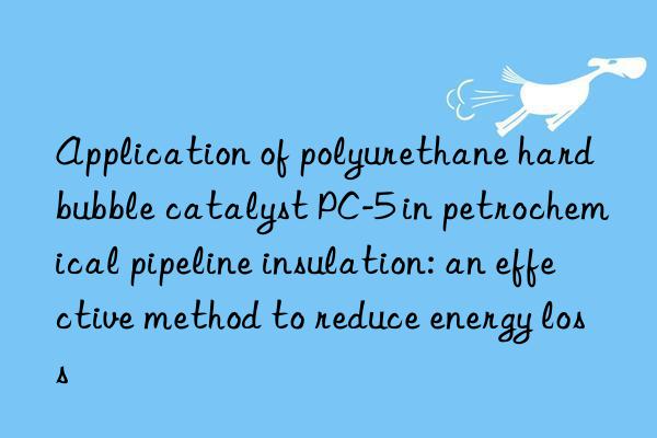 Application of polyurethane hard bubble catalyst PC-5 in petrochemical pipeline insulation: an effective method to reduce energy loss