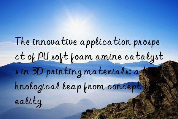 The innovative application prospect of PU soft foam amine catalysts in 3D printing materials: a technological leap from concept to reality