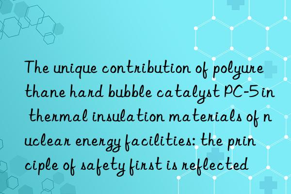 The unique contribution of polyurethane hard bubble catalyst PC-5 in thermal insulation materials of nuclear energy facilities: the principle of safety first is reflected