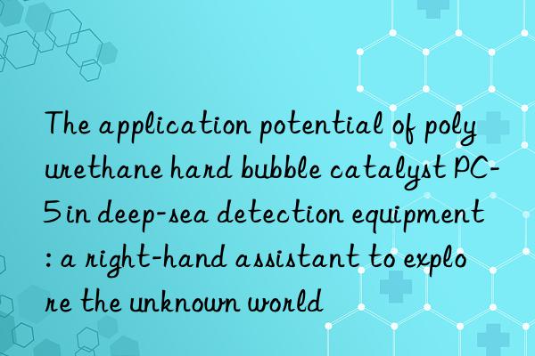 The application potential of polyurethane hard bubble catalyst PC-5 in deep-sea detection equipment: a right-hand assistant to explore the unknown world