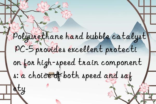 Polyurethane hard bubble catalyst PC-5 provides excellent protection for high-speed train components: a choice of both speed and safety