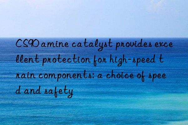 CS90 amine catalyst provides excellent protection for high-speed train components: a choice of speed and safety