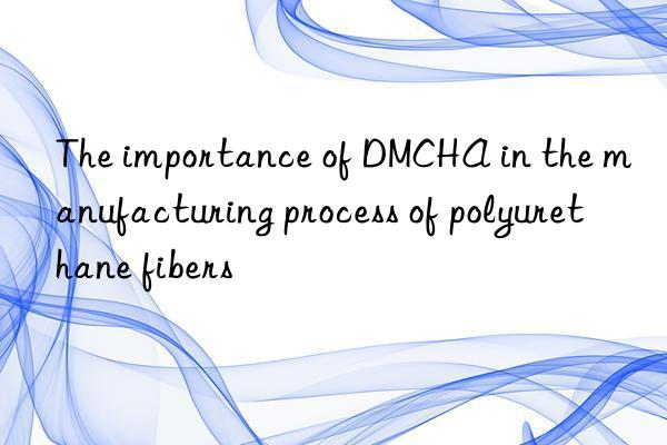 The importance of DMCHA in the manufacturing process of polyurethane fibers