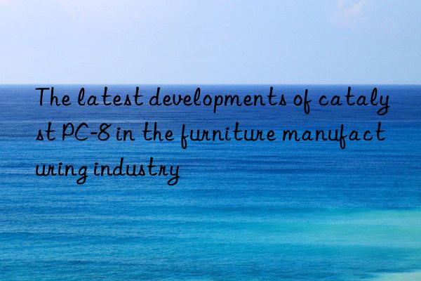 The latest developments of catalyst PC-8 in the furniture manufacturing industry