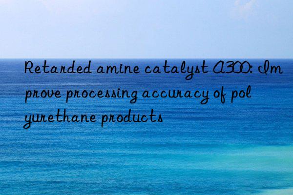 Retarded amine catalyst A300: Improve processing accuracy of polyurethane products