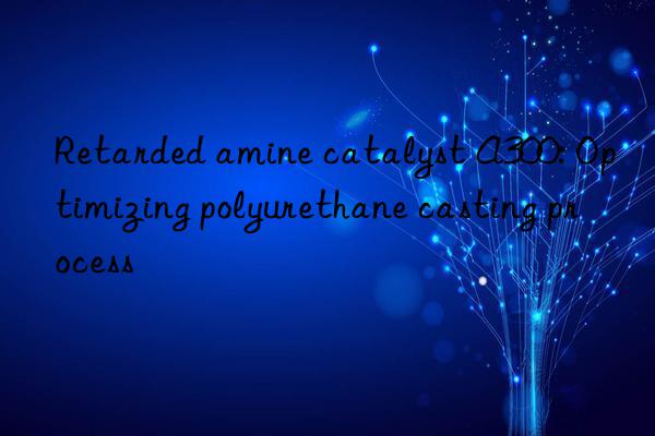 Retarded amine catalyst A300: Optimizing polyurethane casting process