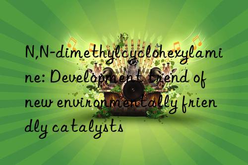 N,N-dimethylcyclohexylamine: Development trend of new environmentally friendly catalysts