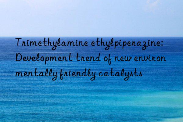 Trimethylamine ethylpiperazine: Development trend of new environmentally friendly catalysts