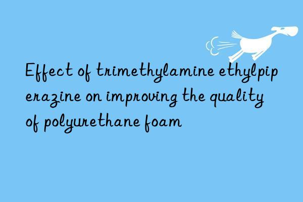 Effect of trimethylamine ethylpiperazine on improving the quality of polyurethane foam