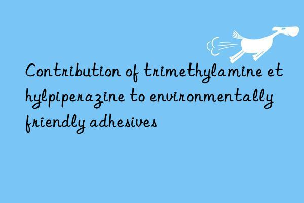 Contribution of trimethylamine ethylpiperazine to environmentally friendly adhesives