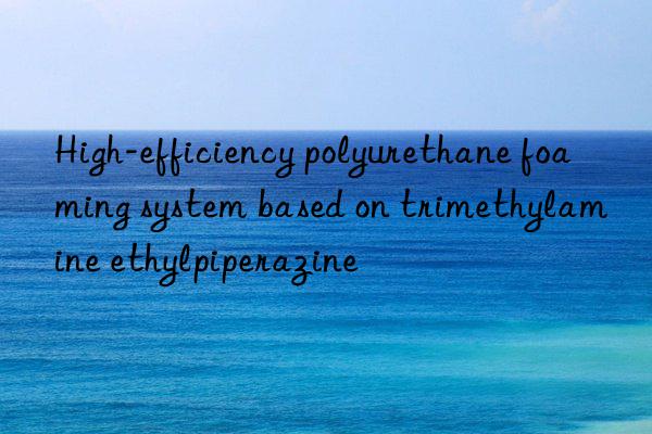 High-efficiency polyurethane foaming system based on trimethylamine ethylpiperazine