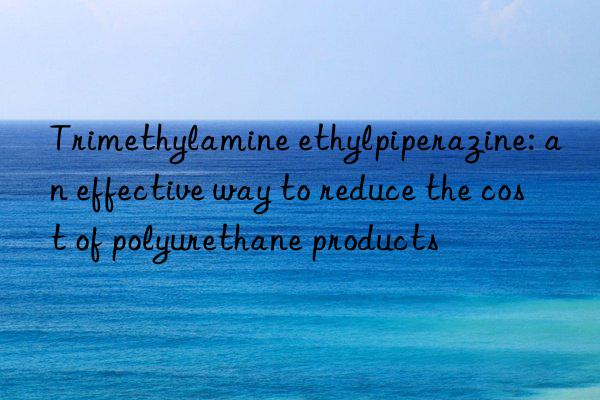 Trimethylamine ethylpiperazine: an effective way to reduce the cost of polyurethane products