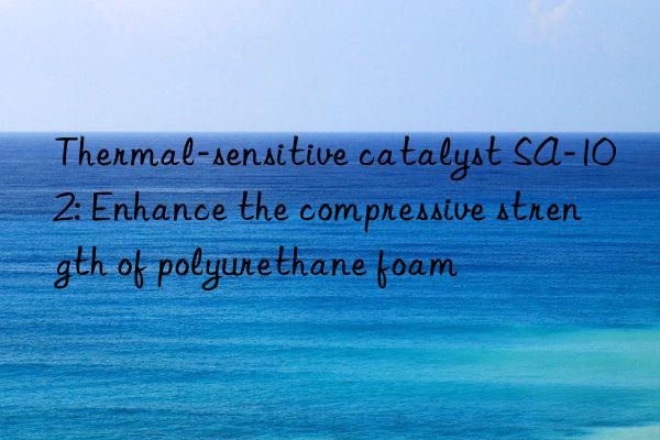 Thermal-sensitive catalyst SA-102: Enhance the compressive strength of polyurethane foam