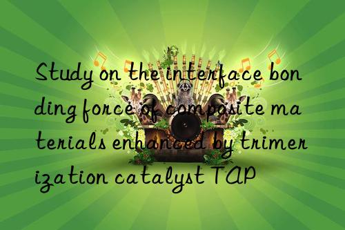 Study on the interface bonding force of composite materials enhanced by trimerization catalyst TAP