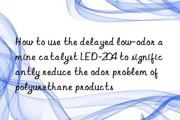 How to use the delayed low-odor amine catalyst LED-204 to significantly reduce the odor problem of polyurethane products