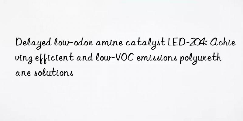 Delayed low-odor amine catalyst LED-204: Achieving efficient and low-VOC emissions polyurethane solutions