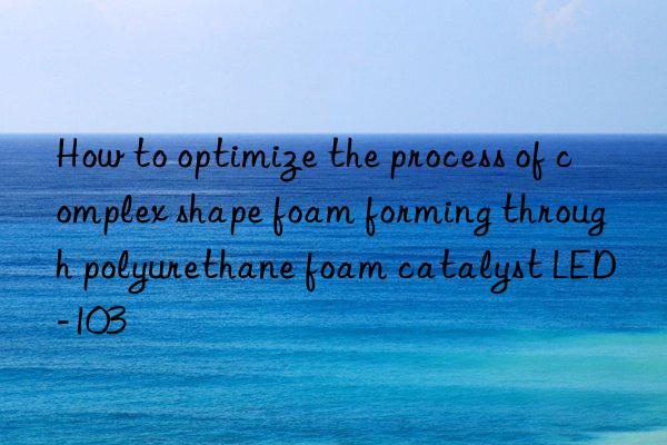 How to optimize the process of complex shape foam forming through polyurethane foam catalyst LED-103