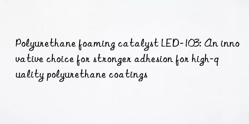 Polyurethane foaming catalyst LED-103: An innovative choice for stronger adhesion for high-quality polyurethane coatings