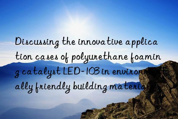 Discussing the innovative application cases of polyurethane foaming catalyst LED-103 in environmentally friendly building materials