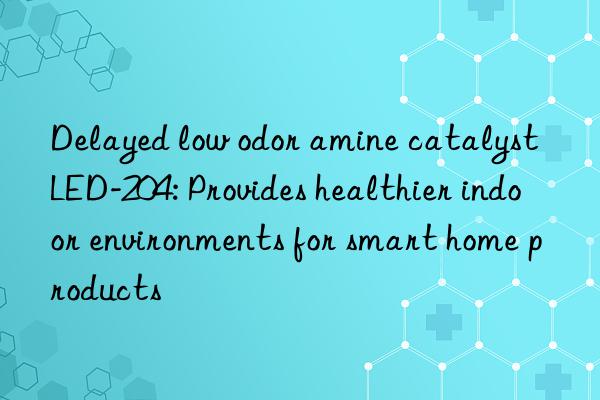 Delayed low odor amine catalyst LED-204: Provides healthier indoor environments for smart home products