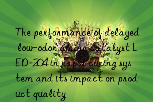 The performance of delayed low-odor amine catalyst LED-204 in rapid curing system and its impact on product quality