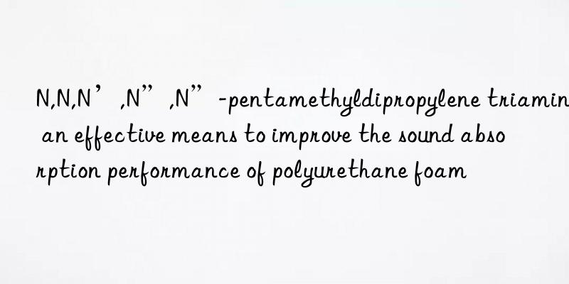 N,N,N’,N”,N”-pentamethyldipropylene triamine: an effective means to improve the sound absorption performance of polyurethane foam