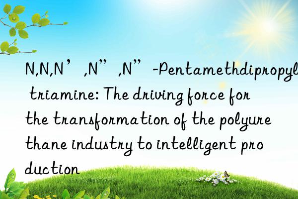 N,N,N’,N”,N”-Pentamethdipropylene triamine: The driving force for the transformation of the polyurethane industry to intelligent production