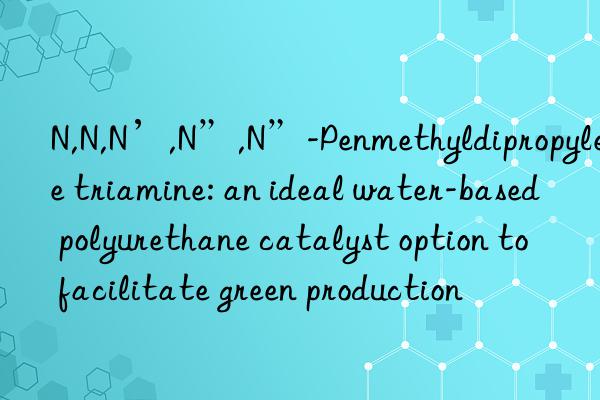 N,N,N’,N”,N”-Penmethyldipropylene triamine: an ideal water-based polyurethane catalyst option to facilitate green production