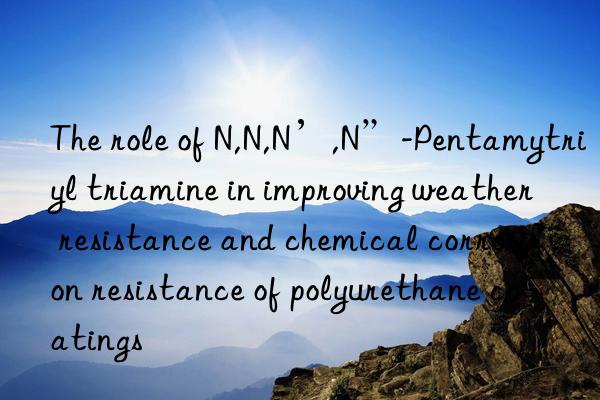 The role of N,N,N’,N”-Pentamytriyl triamine in improving weather resistance and chemical corrosion resistance of polyurethane coatings