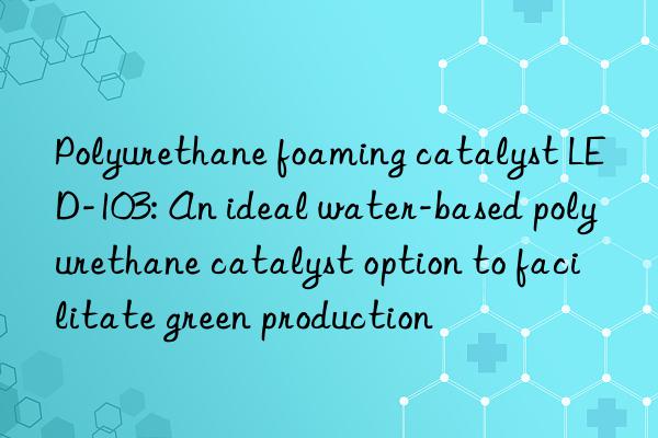 Polyurethane foaming catalyst LED-103: An ideal water-based polyurethane catalyst option to facilitate green production