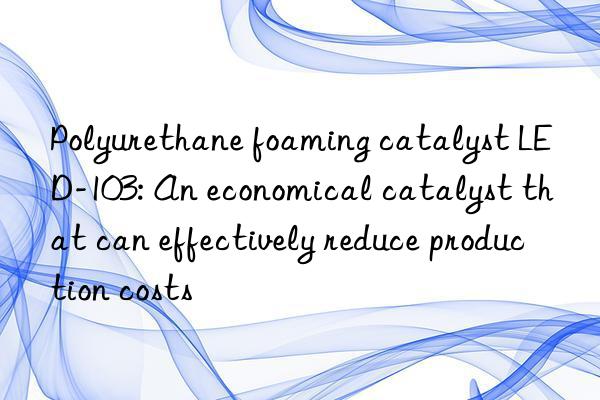 Polyurethane foaming catalyst LED-103: An economical catalyst that can effectively reduce production costs