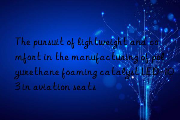 The pursuit of lightweight and comfort in the manufacturing of polyurethane foaming catalyst LED-103 in aviation seats