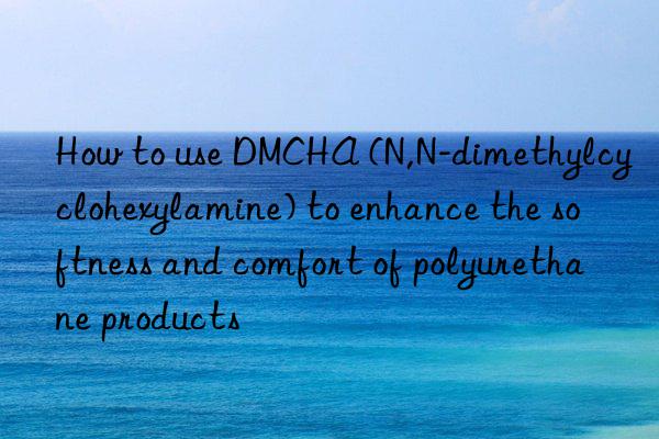 How to use DMCHA (N,N-dimethylcyclohexylamine) to enhance the softness and comfort of polyurethane products