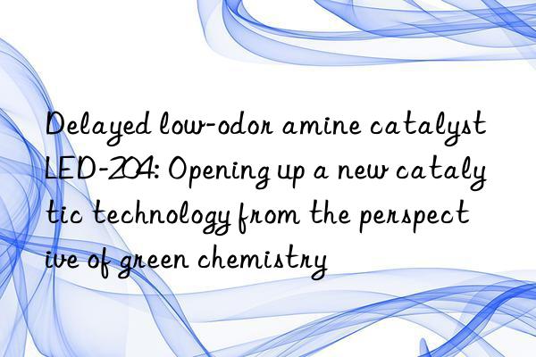 Delayed low-odor amine catalyst LED-204: Opening up a new catalytic technology from the perspective of green chemistry