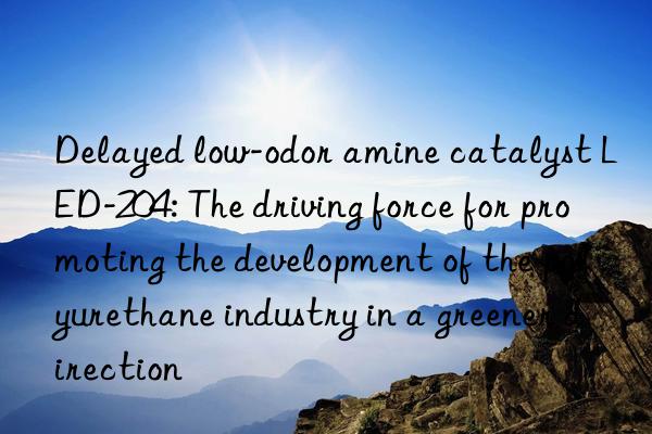 Delayed low-odor amine catalyst LED-204: The driving force for promoting the development of the polyurethane industry in a greener direction