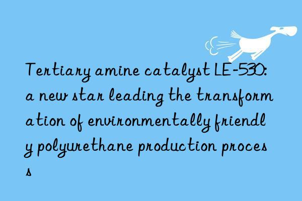 Tertiary amine catalyst LE-530: a new star leading the transformation of environmentally friendly polyurethane production process