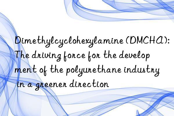 Dimethylcyclohexylamine (DMCHA): The driving force for the development of the polyurethane industry in a greener direction