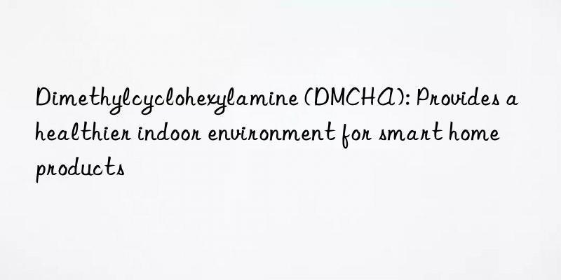 Dimethylcyclohexylamine (DMCHA): Provides a healthier indoor environment for smart home products