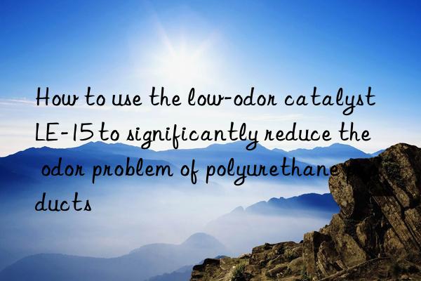 How to use the low-odor catalyst LE-15 to significantly reduce the odor problem of polyurethane products