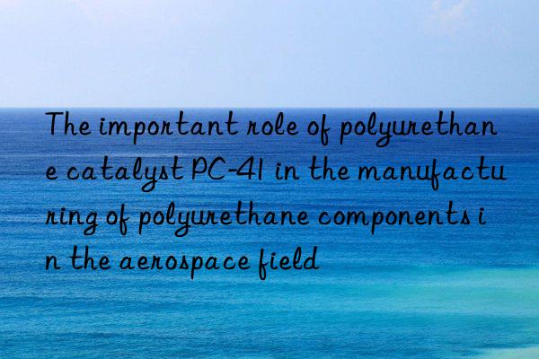 The important role of polyurethane catalyst PC-41 in the manufacturing of polyurethane components in the aerospace field